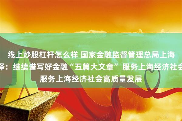 线上炒股杠杆怎么样 国家金融监督管理总局上海监管局王鑫泽：继续谱写好金融“五篇大文章” 服务上海经济社会高质量发展