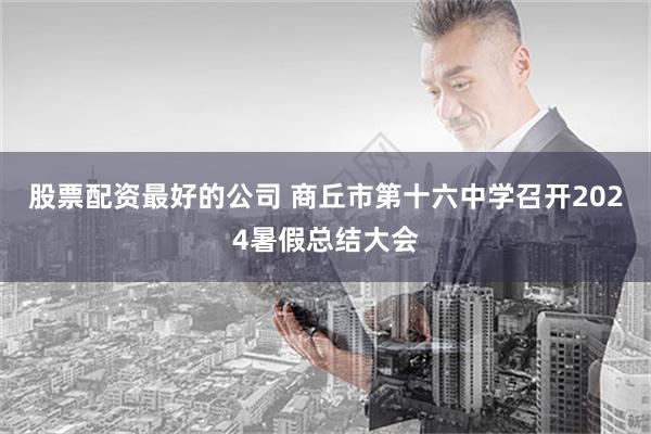 股票配资最好的公司 商丘市第十六中学召开2024暑假总结大会