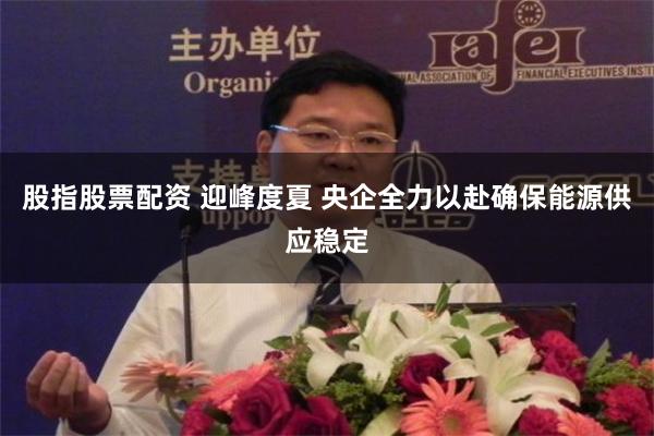 股指股票配资 迎峰度夏 央企全力以赴确保能源供应稳定