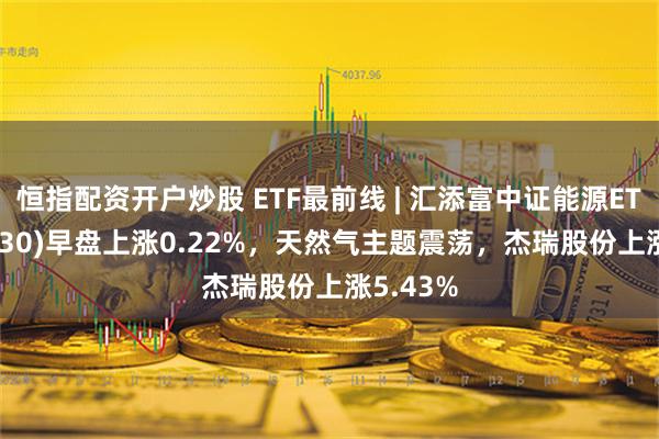 恒指配资开户炒股 ETF最前线 | 汇添富中证能源ETF(159930)早盘上涨0.22%，天然气主题震荡，杰瑞股份上涨5.43%