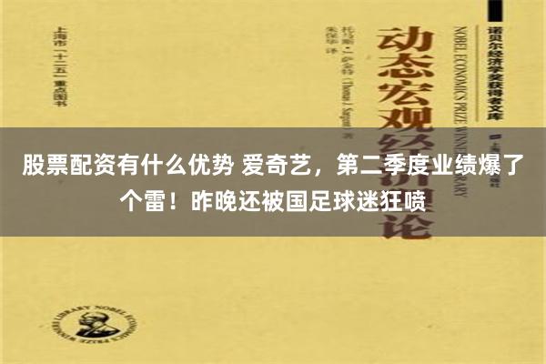 股票配资有什么优势 爱奇艺，第二季度业绩爆了个雷！昨晚还被国足球迷狂喷