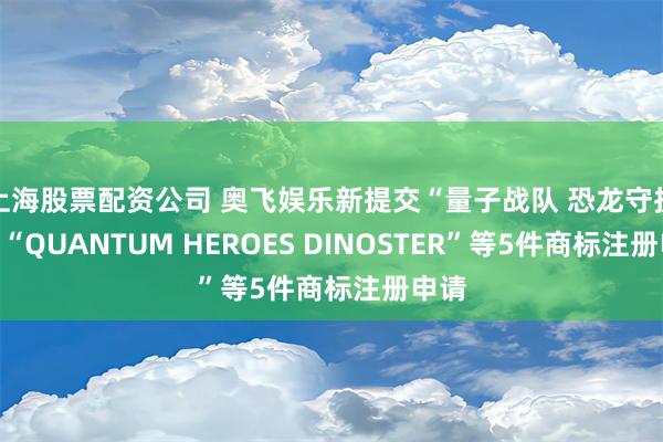 上海股票配资公司 奥飞娱乐新提交“量子战队 恐龙守护”、“QUANTUM HEROES DINOSTER”等5件商标注册申请