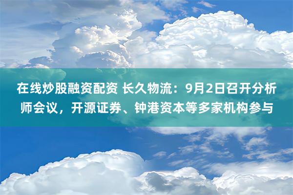 在线炒股融资配资 长久物流：9月2日召开分析师会议，开源证券、钟港资本等多家机构参与