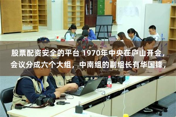 股票配资安全的平台 1970年中央在庐山开会，会议分成六个大组，中南组的副组长有华国锋，