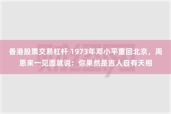 香港股票交易杠杆 1973年邓小平重回北京，周恩来一见面就说：你果然是吉人自有天相