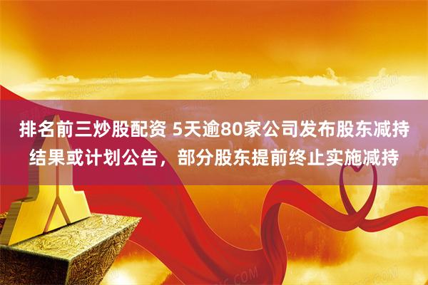 排名前三炒股配资 5天逾80家公司发布股东减持结果或计划公告，部分股东提前终止实施减持