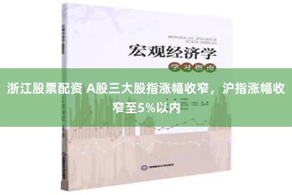 浙江股票配资 A股三大股指涨幅收窄，沪指涨幅收窄至5%以内