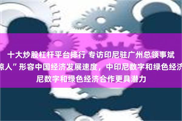 十大炒股杠杆平台排行 专访印尼驻广州总领事斌德加：要用“惊人”形容中国经济发展速度，中印尼数字和绿色经济合作更具潜力