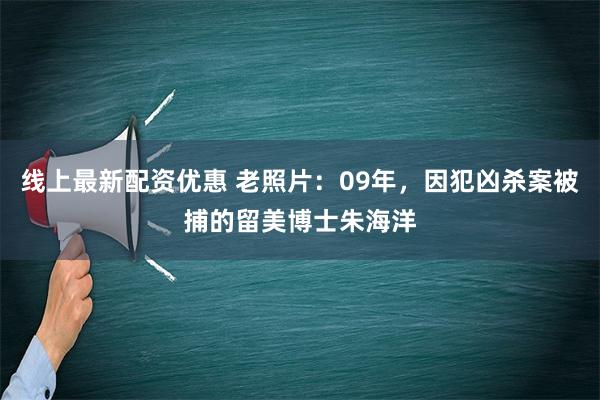 线上最新配资优惠 老照片：09年，因犯凶杀案被捕的留美博士朱海洋