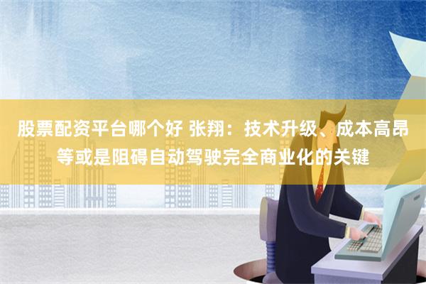 股票配资平台哪个好 张翔：技术升级、成本高昂等或是阻碍自动驾驶完全商业化的关键