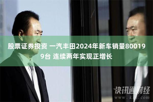 股票证券投资 一汽丰田2024年新车销量800199台 连续两年实现正增长