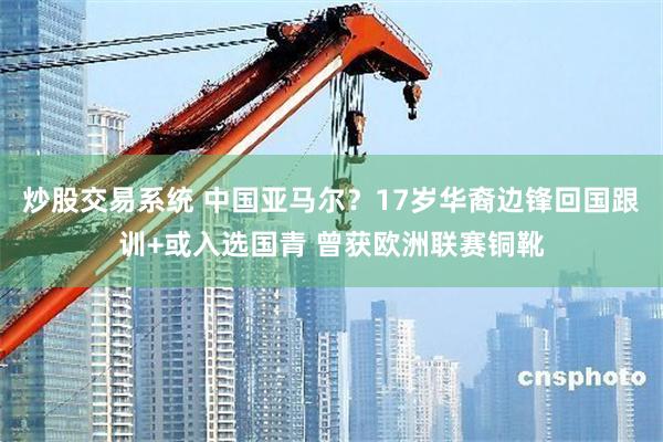 炒股交易系统 中国亚马尔？17岁华裔边锋回国跟训+或入选国青 曾获欧洲联赛铜靴