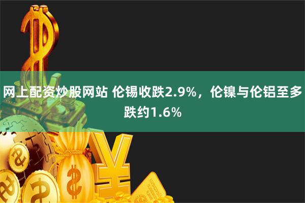 网上配资炒股网站 伦锡收跌2.9%，伦镍与伦铝至多跌约1.6%