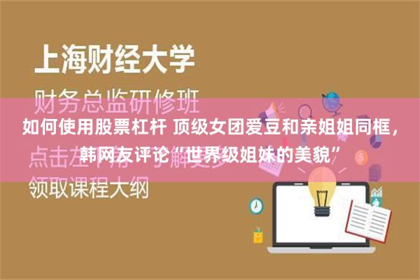 如何使用股票杠杆 顶级女团爱豆和亲姐姐同框，韩网友评论“世界级姐妹的美貌”