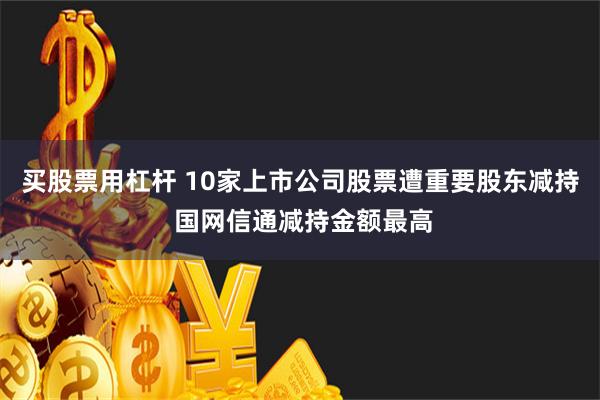 买股票用杠杆 10家上市公司股票遭重要股东减持 国网信通减持金额最高