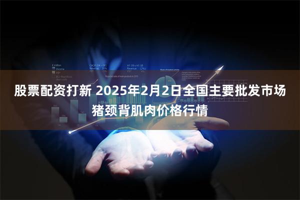 股票配资打新 2025年2月2日全国主要批发市场猪颈背肌肉价格行情