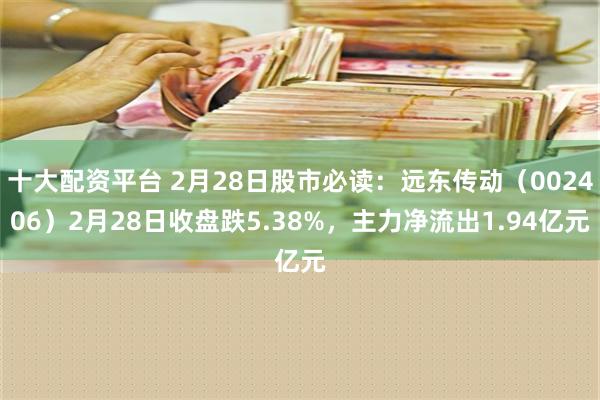 十大配资平台 2月28日股市必读：远东传动（002406）2月28日收盘跌5.38%，主力净流出1.94亿元